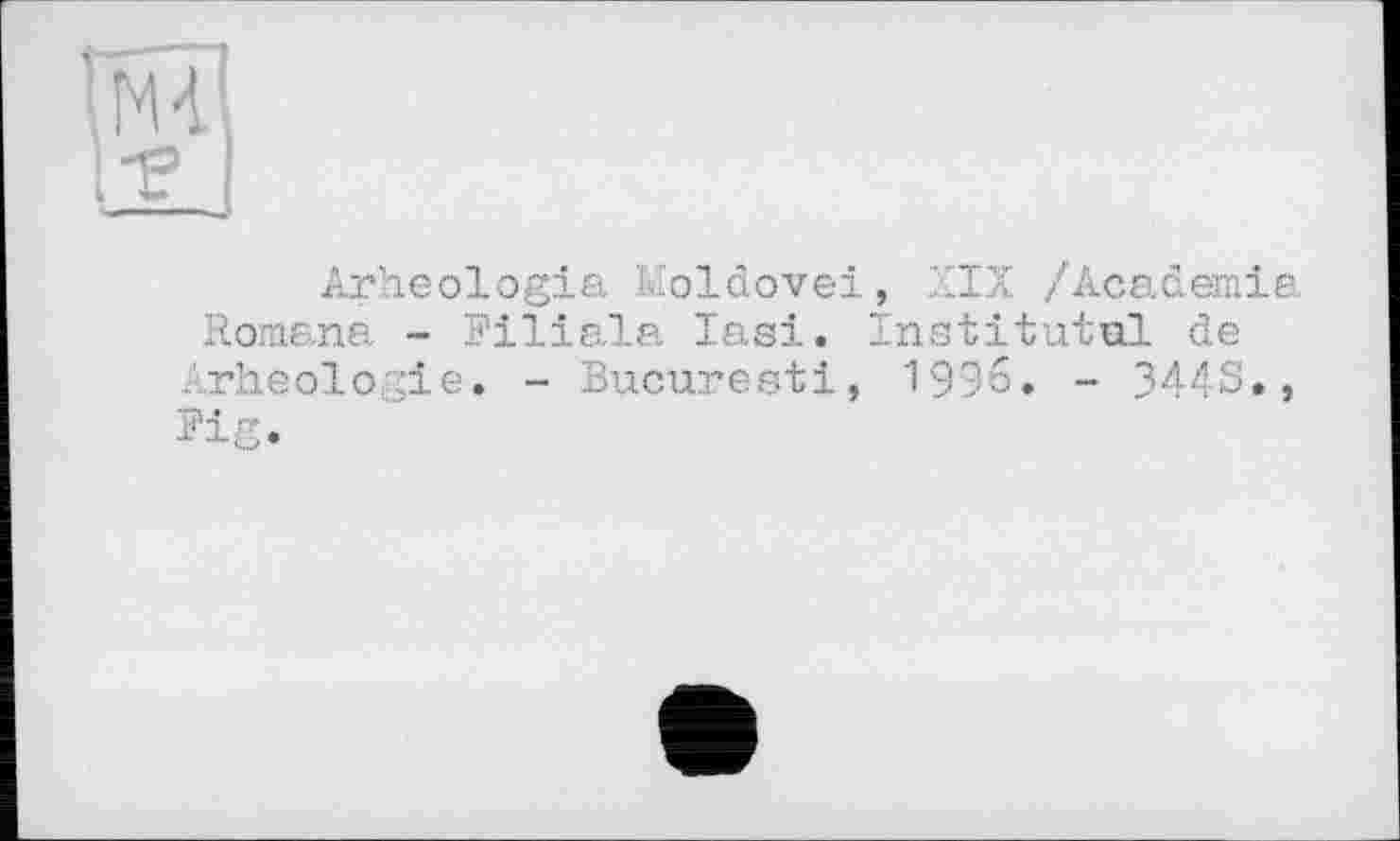 ﻿'NÏ
1-е
Arheologia Moldovei, XIX /Academia Romana - Filiale Iasi. Institutul de Arheologie. - Bucuresti, 1996. - 3443., Fig.